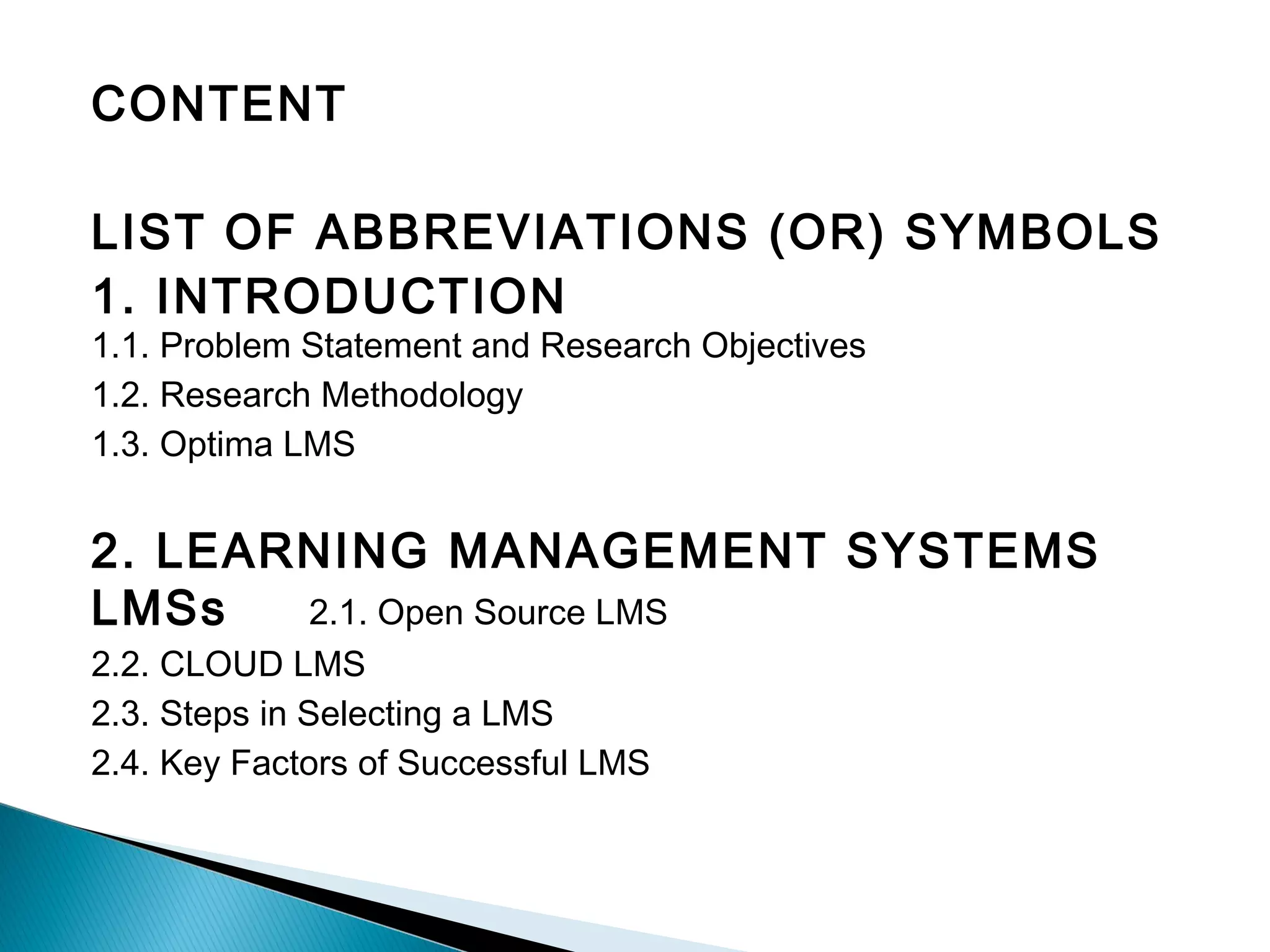 CONTENT
LIST OF ABBREVIATIONS (OR) SYMBOLS
1. INTRODUCTION
1.1. Problem Statement and Research Objectives
1.2. Research Methodology
1.3. Optima LMS
2. LEARNING MANAGEMENT SYSTEMS
LMSs 2.1. Open Source LMS
2.2. CLOUD LMS
2.3. Steps in Selecting a LMS
2.4. Key Factors of Successful LMS
 