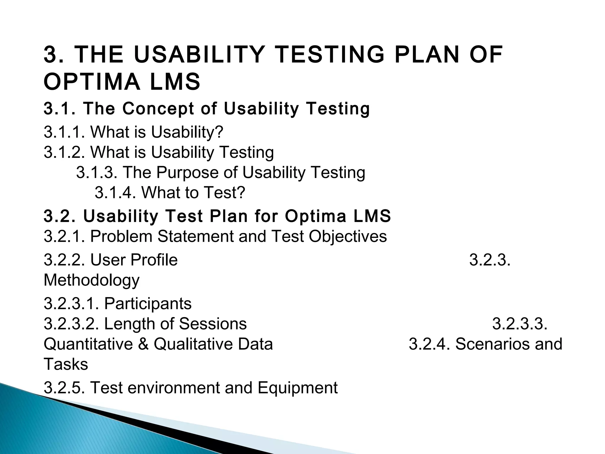 3. THE USABILITY TESTING PLAN OF
OPTIMA LMS
3.1. The Concept of Usability Testing
3.1.1. What is Usability?
3.1.2. What is Usability Testing
3.1.3. The Purpose of Usability Testing
3.1.4. What to Test?
3.2. Usability Test Plan for Optima LMS
3.2.1. Problem Statement and Test Objectives
3.2.2. User Profile 3.2.3.
Methodology
3.2.3.1. Participants
3.2.3.2. Length of Sessions 3.2.3.3.
Quantitative & Qualitative Data 3.2.4. Scenarios and
Tasks
3.2.5. Test environment and Equipment
 