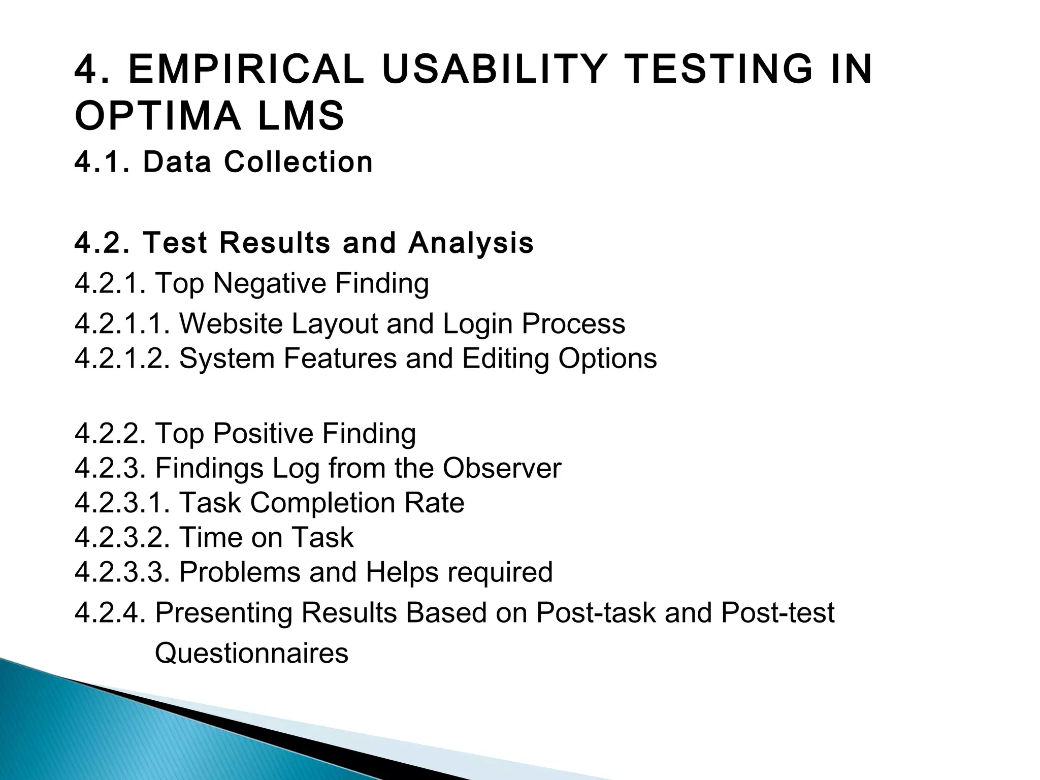4. EMPIRICAL USABILITY TESTING IN
OPTIMA LMS
4.1. Data Collection
4.2. Test Results and Analysis
4.2.1. Top Negative Finding
4.2.1.1. Website Layout and Login Process
4.2.1.2. System Features and Editing Options
4.2.2. Top Positive Finding
4.2.3. Findings Log from the Observer
4.2.3.1. Task Completion Rate
4.2.3.2. Time on Task
4.2.3.3. Problems and Helps required
4.2.4. Presenting Results Based on Post-task and Post-test
Questionnaires
 