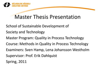 Master Thesis Presentation
School of Sustainable Development of
Society and Technology
Master Program: Quality in Process Technology
Course: Methods in Quality in Process Technology
Examiners: Sven Hamp, Lena Johansson Westholm
Supervisor: Prof. Erik Dahlquist
Spring, 2011
 