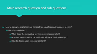 Main research question and sub questions 
 How to design a digital service concept for a professional business service? 
The sub-questions: 
What does the innovative service concept accomplish? 
How can value creation be facilitated with the service concept? 
How to design user-centered content? 
 