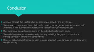 Conclusion
? A service concept that creates value for both service provider and service user.
? The service concept aims to be a platform for creating exchanges and contact between staff
and users as well as other service users in the field of earnings-related pensions.
? User experience design focuses mainly on the individual digital touch points.
? The underlying view is that service design is a way to bridge the gap across the silos and
develop services in a more user-centered way.
? However, as both disciplines have a user-centered approach to designing a service, they were
complementary.
 