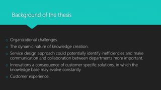 Background of the thesis
o Organizational challenges.
o The dynamic nature of knowledge creation.
o Service design approach could potentially identify inefficiencies and make
communication and collaboration between departments more important.
o Innovations a consequence of customer specific solutions, in which the
knowledge base may evolve constantly.
o Customer experience.
 