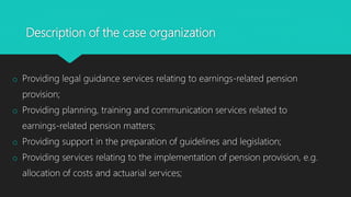 Description of the case organization
o Providing legal guidance services relating to earnings-related pension
provision;
o Providing planning, training and communication services related to
earnings-related pension matters;
o Providing support in the preparation of guidelines and legislation;
o Providing services relating to the implementation of pension provision, e.g.
allocation of costs and actuarial services;
 