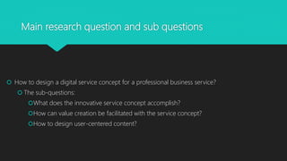 Main research question and sub questions
? How to design a digital service concept for a professional business service?
? The sub-questions:
?What does the innovative service concept accomplish?
?How can value creation be facilitated with the service concept?
?How to design user-centered content?
 