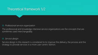 Theoretical framework 1/2
? Professional service organization
The professional and knowledge-intensive service organizations are the concepts that are
sometimes used interchangeably.
? Service design
Service design in this research is considered to to improve the delivery, the process and the
strategy to provide services in a more user-centric fashion.
 