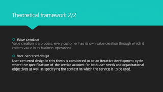 Theoretical framework 2/2
? Value creation
Value creation is a process: every customer has its own value creation through which it
creates value in its business operations.
? User-centered design
User-centered design in this thesis is considered to be an iterative development cycle
where the specifications of the service account for both user needs and organizational
objectives as well as specifying the context in which the service is to be used.
 