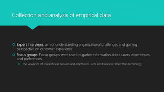 Collection and analysis of empirical data
? Expert Interviews: aim of understanding organizational challenges and gaining
perspective on customer experience.
? Focus groups: Focus groups were used to gather information about users' experiences
and preferences.
? The viewpoint of research was to learn and emphasize users and business rather than technology.
 
