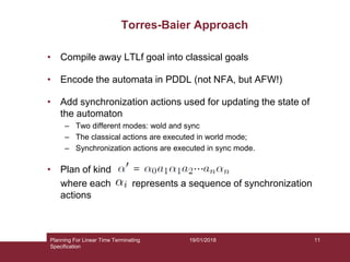 19/01/2018
Torres-Baier Approach
• Compile away LTLf goal into classical goals
• Encode the automata in PDDL (not NFA, but AFW!)
• Add synchronization actions used for updating the state of
the automaton
– Two different modes: wold and sync
– The classical actions are executed in world mode;
– Synchronization actions are executed in sync mode.
• Plan of kind
where each represents a sequence of synchronization
actions
v
Planning For Linear Time Terminating
Specification
11
 