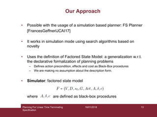 19/01/2018
Our Approach
• Possible with the usage of a simulation based planner: FS Planner
[FrancesGeffnerIJCAI17]
• It works in simulation mode using search algorithms based on
novelty
• Uses the definition of Factored State Model: a generalization w.r.t.
the declarative formalization of planning problems
– Defines action precondition, effects and cost as Black-Box procedures
– We are making no assumption about the description form.
• Simulator: factored state model
where are defined as black-box procedures
Planning For Linear Time Terminating
Specification
13
 
