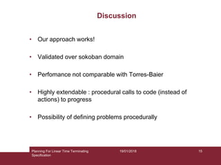 19/01/2018
Discussion
Planning For Linear Time Terminating
Specification
15
• Our approach works!
• Validated over sokoban domain
• Perfomance not comparable with Torres-Baier
• Highly extendable : procedural calls to code (instead of
actions) to progress
• Possibility of defining problems procedurally
 