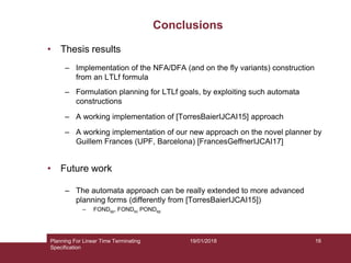19/01/2018
Conclusions
• Thesis results
– Implementation of the NFA/DFA (and on the fly variants) construction
from an LTLf formula
– Formulation planning for LTLf goals, by exploiting such automata
constructions
– A working implementation of [TorresBaierIJCAI15] approach
– A working implementation of our new approach on the novel planner by
Guillem Frances (UPF, Barcelona) [FrancesGeffnerIJCAI17]
• Future work
– The automata approach can be really extended to more advanced
planning forms (differently from [TorresBaierIJCAI15])
– FONDsp, FONDsc PONDsp
Planning For Linear Time Terminating
Specification
16
 
