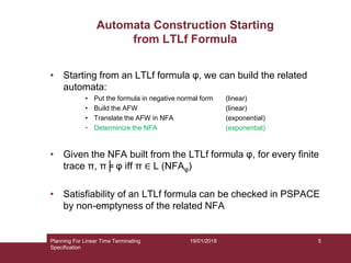 19/01/2018
Automata Construction Starting
from LTLf Formula
• Starting from an LTLf formula φ, we can build the related
automata:
• Put the formula in negative normal form (linear)
• Build the AFW (linear)
• Translate the AFW in NFA (exponential)
• Determinize the NFA (exponential)
• Given the NFA built from the LTLf formula φ, for every finite
trace π, π╞ φ iff π ∈ L (NFAφ)
• Satisfiability of an LTLf formula can be checked in PSPACE
by non-emptyness of the related NFA
Planning For Linear Time Terminating
Specification
5
 
