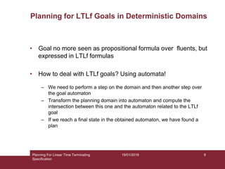 19/01/2018
Planning for LTLf Goals in Deterministic Domains
• Goal no more seen as propositional formula over fluents, but
expressed in LTLf formulas
• How to deal with LTLf goals? Using automata!
– We need to perform a step on the domain and then another step over
the goal automaton
– Transform the planning domain into automaton and compute the
intersection between this one and the automaton related to the LTLf
goal
– If we reach a final state in the obtained automaton, we have found a
plan
Planning For Linear Time Terminating
Specification
8
 