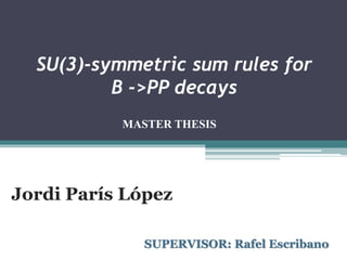 SU(3)-symmetric sum rules for
B ->PP decays
Jordi París López
MASTER THESIS
SUPERVISOR: Rafel Escribano
 