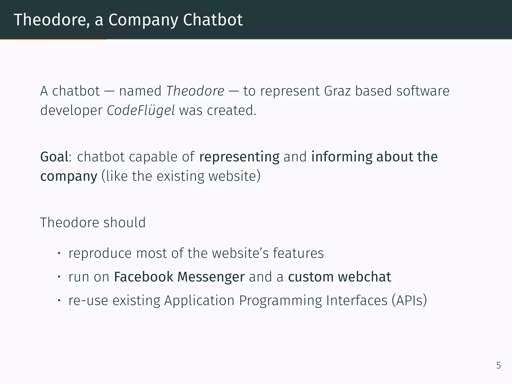 Theodore, a Company Chatbot
A chatbot — named Theodore — to represent Graz based so tware
developer CodeFlügel was created.
Goal: chatbot capable of representing and informing about the
company (like the existing website)
Theodore should
• reproduce most of the website’s features
• run on Facebook Messenger and a custom webchat
• re-use existing Application Programming Interfaces (APIs)
5
 