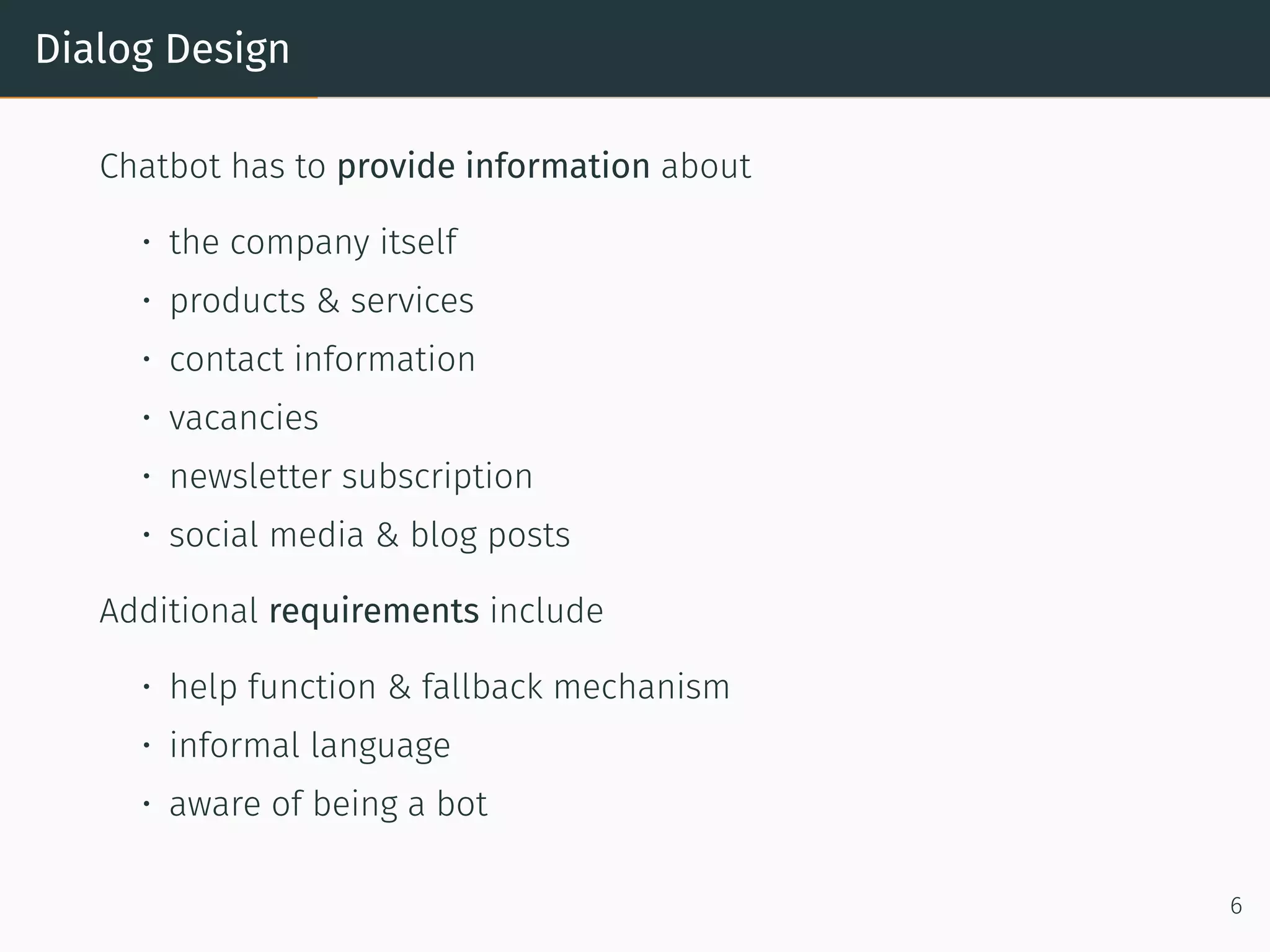 Dialog Design
Chatbot has to provide information about
• the company itself
• products & services
• contact information
• vacancies
• newsletter subscription
• social media & blog posts
Additional requirements include
• help function & fallback mechanism
• informal language
• aware of being a bot
6
 