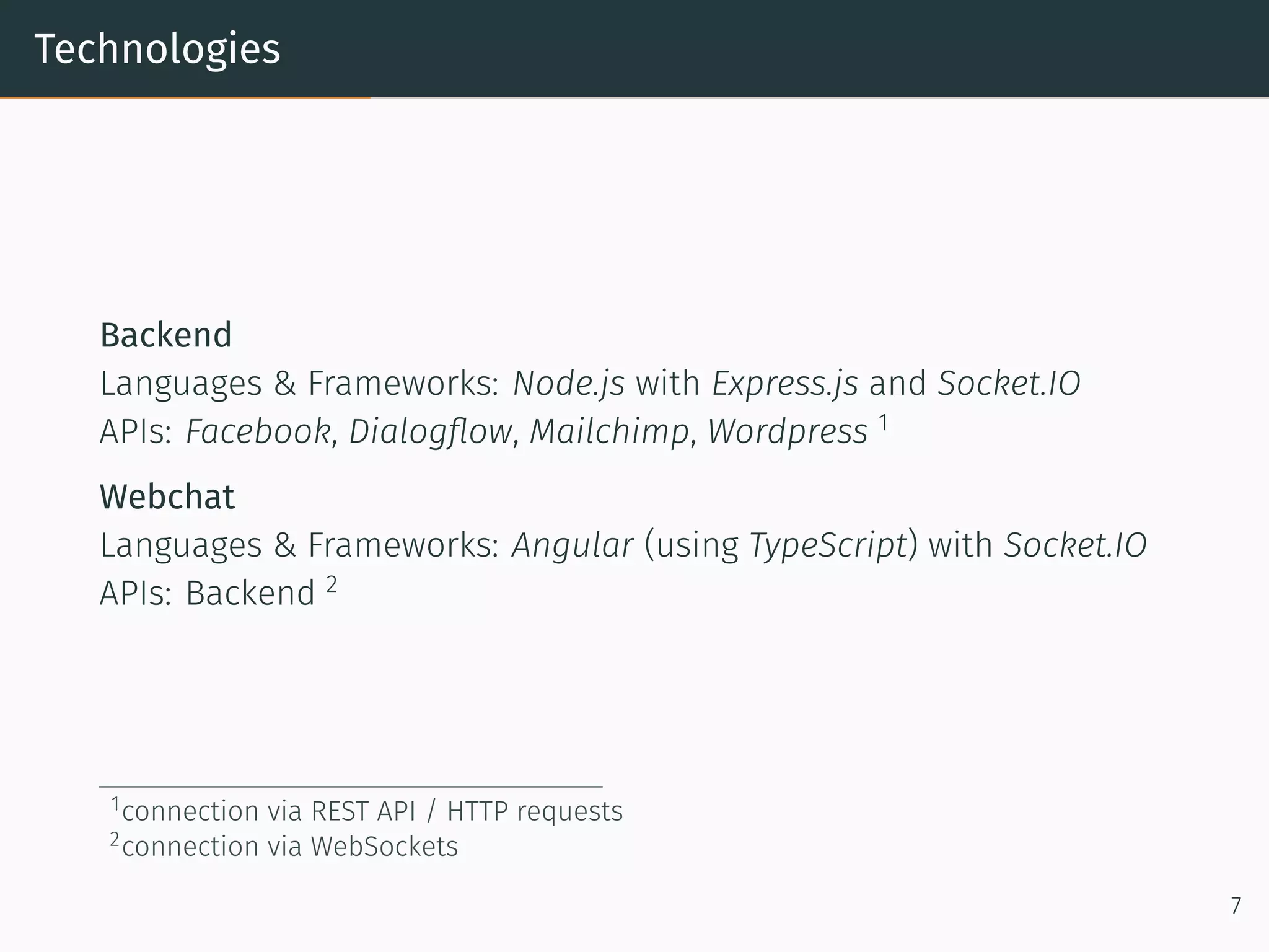 Technologies
Backend
Languages & Frameworks: Node.js with Express.js and Socket.IO
APIs: Facebook, Dialogﬂow, Mailchimp, Wordpress 1
Webchat
Languages & Frameworks: Angular (using TypeScript) with Socket.IO
APIs: Backend 2
1connection via REST API / HTTP requests
2connection via WebSockets
7
 