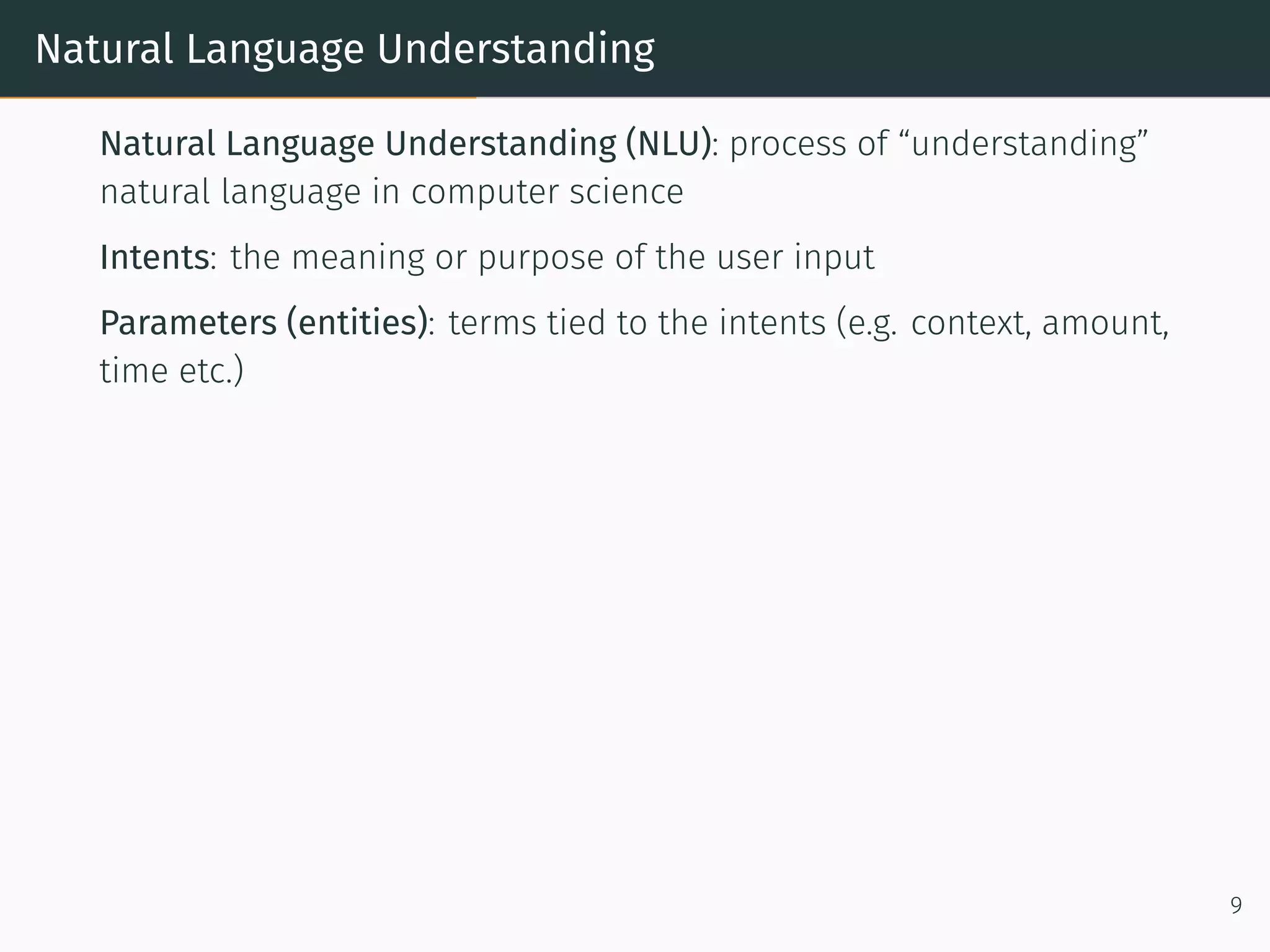 Natural Language Understanding
Natural Language Understanding (NLU): process of “understanding”
natural language in computer science
Intents: the meaning or purpose of the user input
Parameters (entities): terms tied to the intents (e.g. context, amount,
time etc.)
9
 