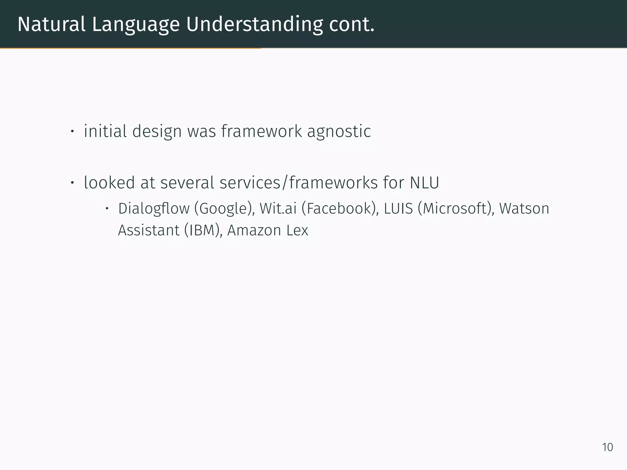 Natural Language Understanding cont.
• initial design was framework agnostic
• looked at several services/frameworks for NLU
• Dialogﬂow (Google), Wit.ai (Facebook), LUIS (Microso t), Watson
Assistant (IBM), Amazon Lex
10
 