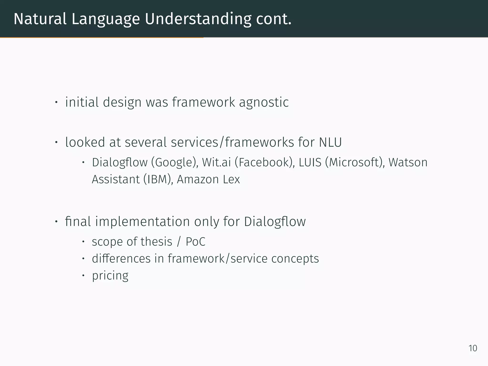 Natural Language Understanding cont.
• initial design was framework agnostic
• looked at several services/frameworks for NLU
• Dialogﬂow (Google), Wit.ai (Facebook), LUIS (Microso t), Watson
Assistant (IBM), Amazon Lex
• ﬁnal implementation only for Dialogﬂow
• scope of thesis / PoC
• differences in framework/service concepts
• pricing
10
 