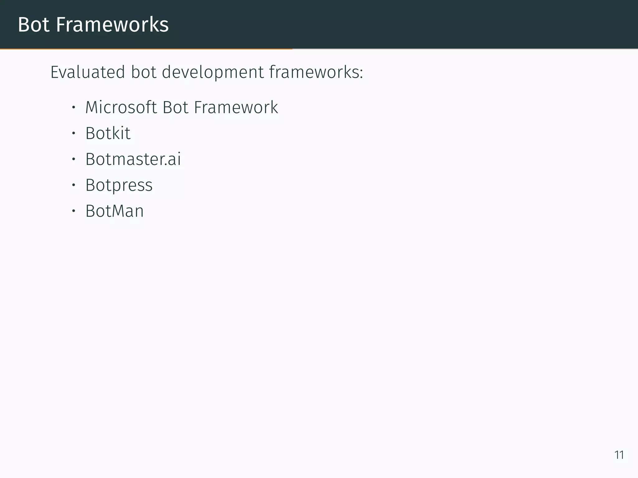 Bot Frameworks
Evaluated bot development frameworks:
• Microso t Bot Framework
• Botkit
• Botmaster.ai
• Botpress
• BotMan
11
 