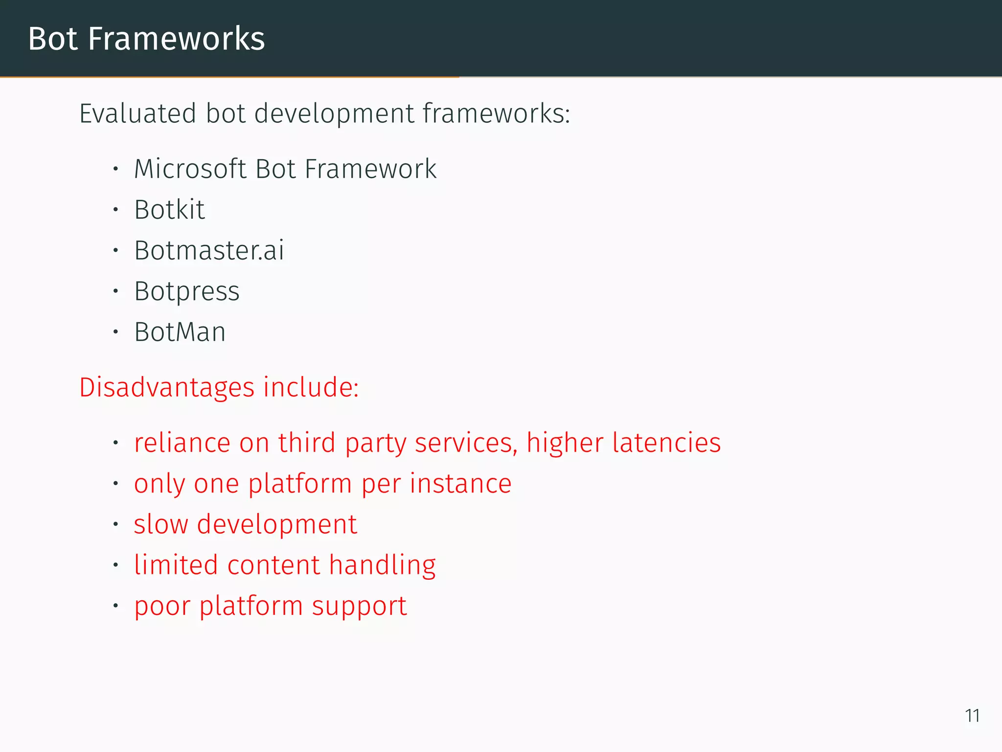 Bot Frameworks
Evaluated bot development frameworks:
• Microso t Bot Framework
• Botkit
• Botmaster.ai
• Botpress
• BotMan
Disadvantages include:
• reliance on third party services, higher latencies
• only one platform per instance
• slow development
• limited content handling
• poor platform support
11
 