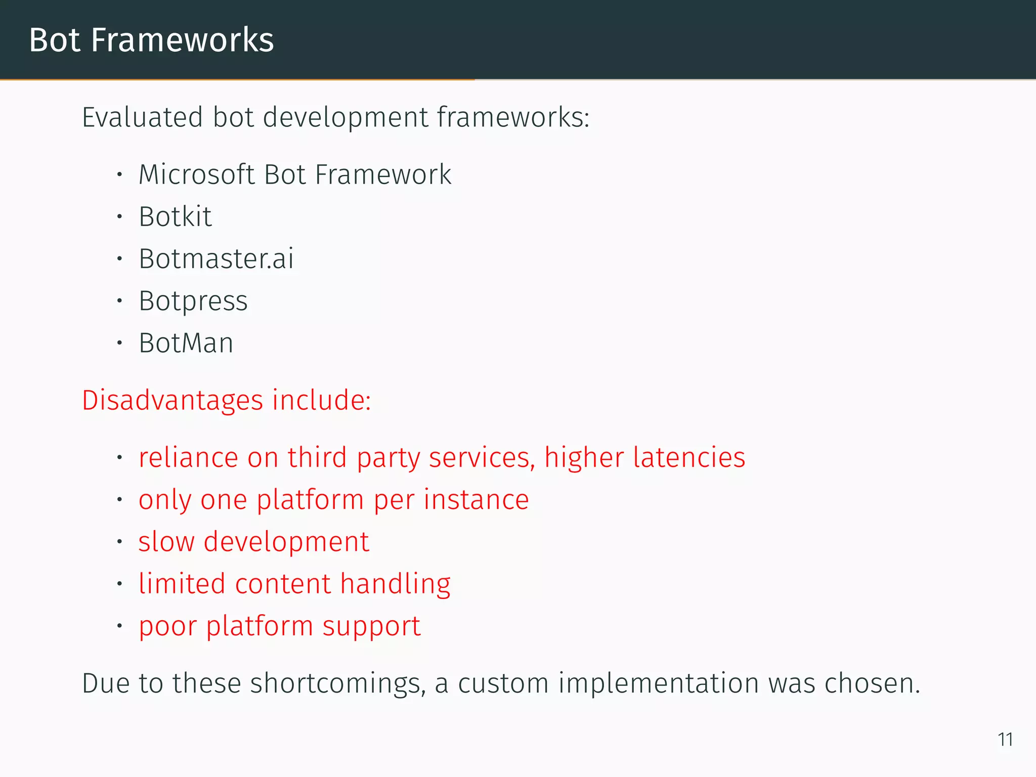Bot Frameworks
Evaluated bot development frameworks:
• Microso t Bot Framework
• Botkit
• Botmaster.ai
• Botpress
• BotMan
Disadvantages include:
• reliance on third party services, higher latencies
• only one platform per instance
• slow development
• limited content handling
• poor platform support
Due to these shortcomings, a custom implementation was chosen.
11
 