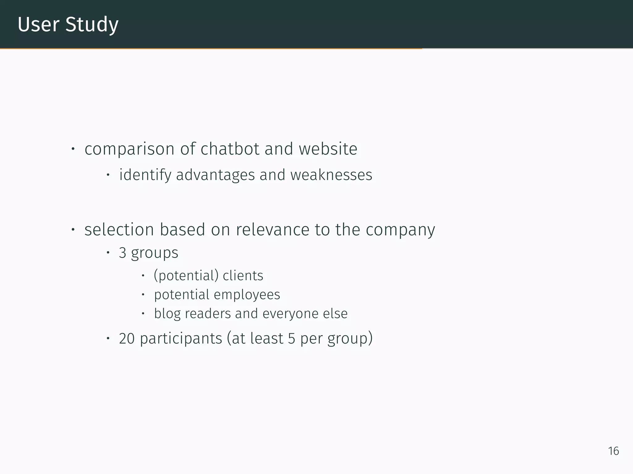 User Study
• comparison of chatbot and website
• identify advantages and weaknesses
• selection based on relevance to the company
• 3 groups
• (potential) clients
• potential employees
• blog readers and everyone else
• 20 participants (at least 5 per group)
16
 