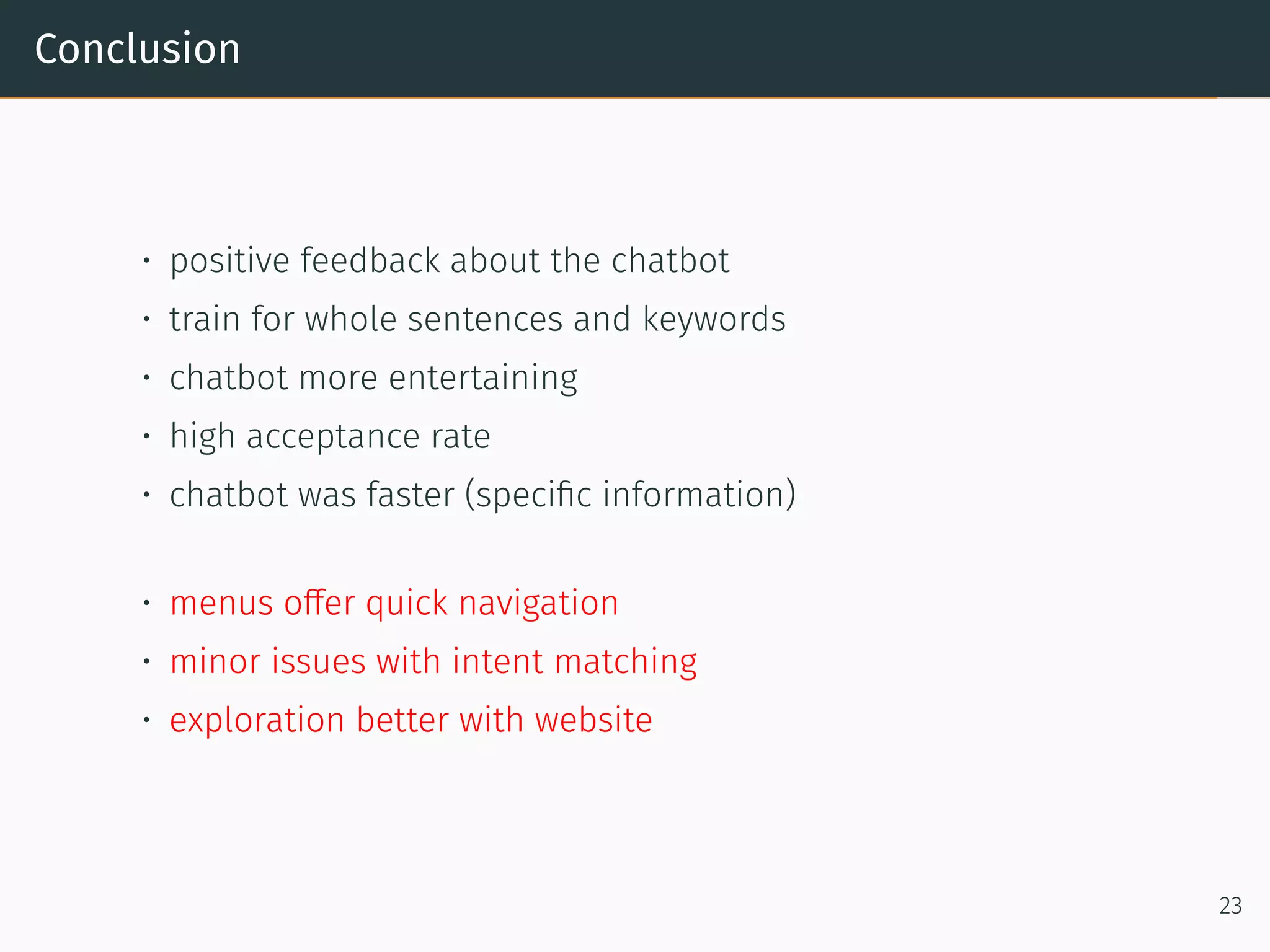 Conclusion
• positive feedback about the chatbot
• train for whole sentences and keywords
• chatbot more entertaining
• high acceptance rate
• chatbot was faster (speciﬁc information)
• menus offer quick navigation
• minor issues with intent matching
• exploration better with website
23
 