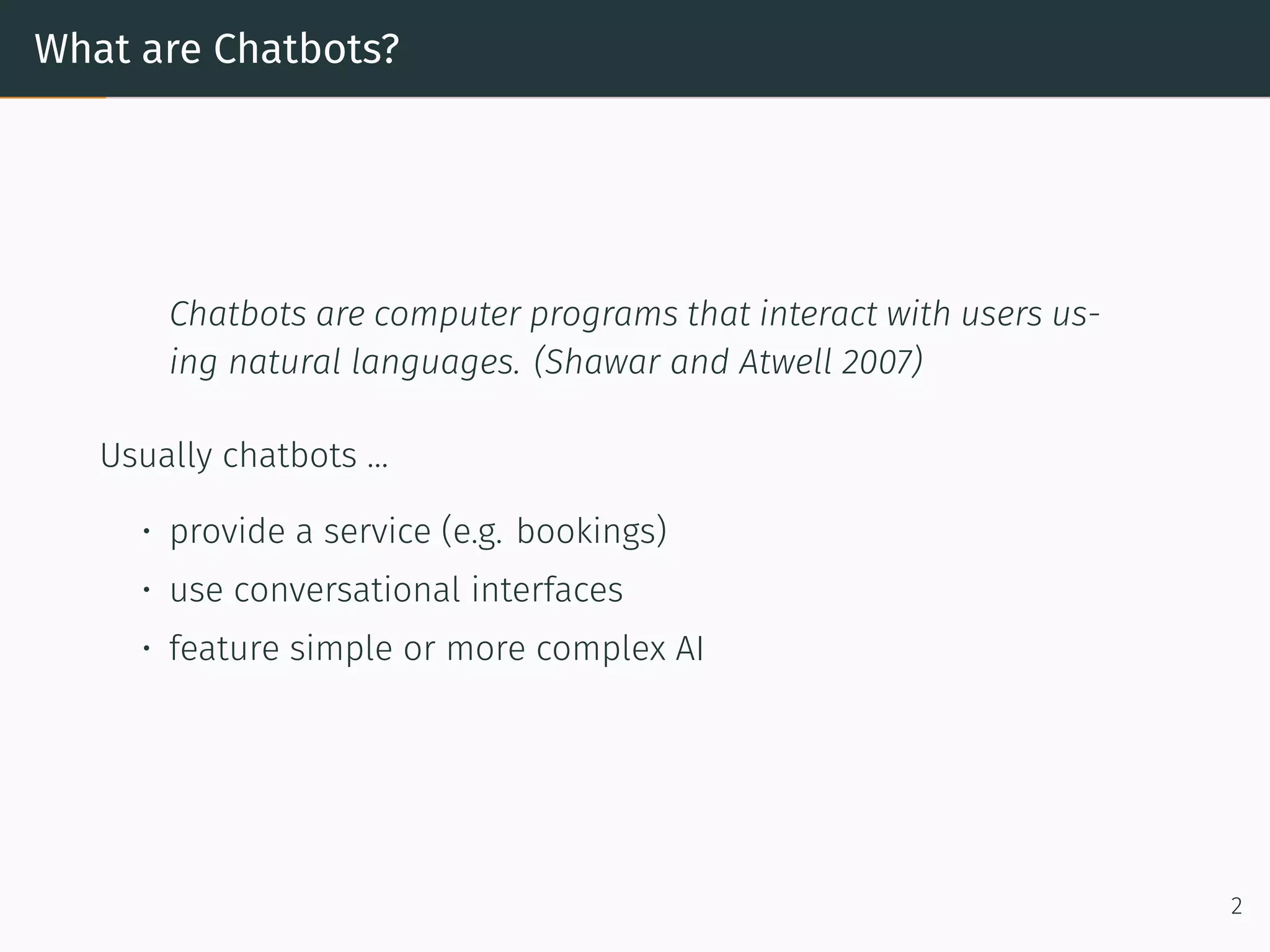 What are Chatbots?
Chatbots are computer programs that interact with users us-
ing natural languages. (Shawar and Atwell 2007)
Usually chatbots ...
• provide a service (e.g. bookings)
• use conversational interfaces
• feature simple or more complex AI
2
 