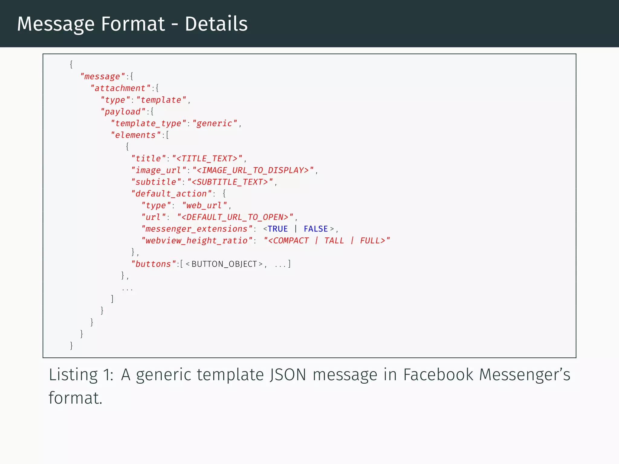Message Format - Details
{
"message" : {
"attachment" : {
"type" : "template" ,
"payload" : {
"template_type" : "generic" ,
"elements" : [
{
"title" : "<TITLE_TEXT>" ,
"image_url" : "<IMAGE_URL_TO_DISPLAY>" ,
"subtitle" : "<SUBTITLE_TEXT>" ,
"default_action" : {
"type" : "web_url" ,
"url" : "<DEFAULT_URL_TO_OPEN>" ,
"messenger_extensions" : <TRUE | FALSE > ,
"webview_height_ratio" : "<COMPACT | TALL | FULL>"
} ,
"buttons" : [ < BUTTON_OBJECT > , . . . ]
} ,
. . .
]
}
}
}
}
Listing 1: A generic template JSON message in Facebook Messenger’s
format.
 