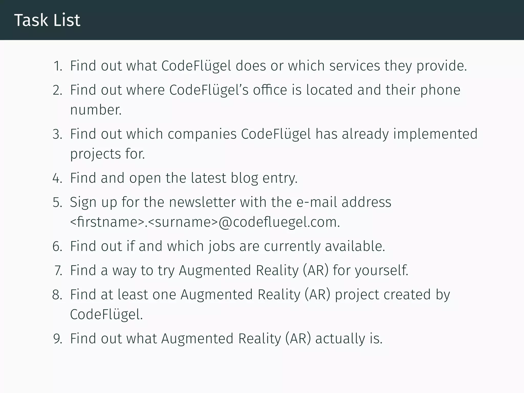 Task List
1. Find out what CodeFlügel does or which services they provide.
2. Find out where CodeFlügel’s office is located and their phone
number.
3. Find out which companies CodeFlügel has already implemented
projects for.
4. Find and open the latest blog entry.
5. Sign up for the newsletter with the e-mail address
<ﬁrstname>.<surname>@codeﬂuegel.com.
6. Find out if and which jobs are currently available.
7. Find a way to try Augmented Reality (AR) for yourself.
8. Find at least one Augmented Reality (AR) project created by
CodeFlügel.
9. Find out what Augmented Reality (AR) actually is.
 