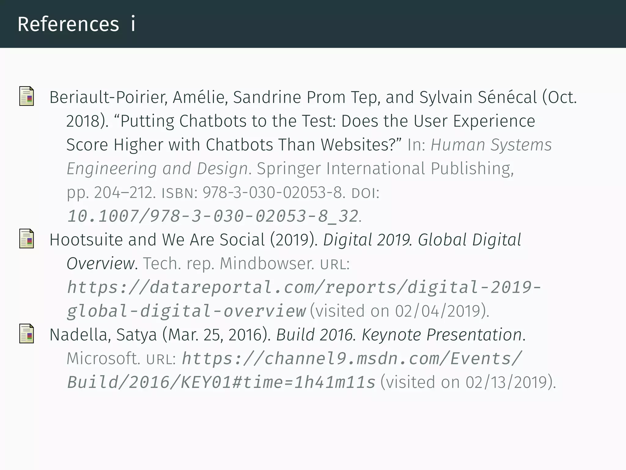 References i
Beriault-Poirier, Amélie, Sandrine Prom Tep, and Sylvain Sénécal (Oct.
2018). “Putting Chatbots to the Test: Does the User Experience
Score Higher with Chatbots Than Websites?” In: Human Systems
Engineering and Design. Springer International Publishing,
pp. 204–212. isbn: 978-3-030-02053-8. doi:
10.1007/978-3-030-02053-8_32.
Hootsuite and We Are Social (2019). Digital 2019. Global Digital
Overview. Tech. rep. Mindbowser. url:
https://datareportal.com/reports/digital-2019-
global-digital-overview (visited on 02/04/2019).
Nadella, Satya (Mar. 25, 2016). Build 2016. Keynote Presentation.
Microso t. url: https://channel9.msdn.com/Events/
Build/2016/KEY01#time=1h41m11s (visited on 02/13/2019).
 