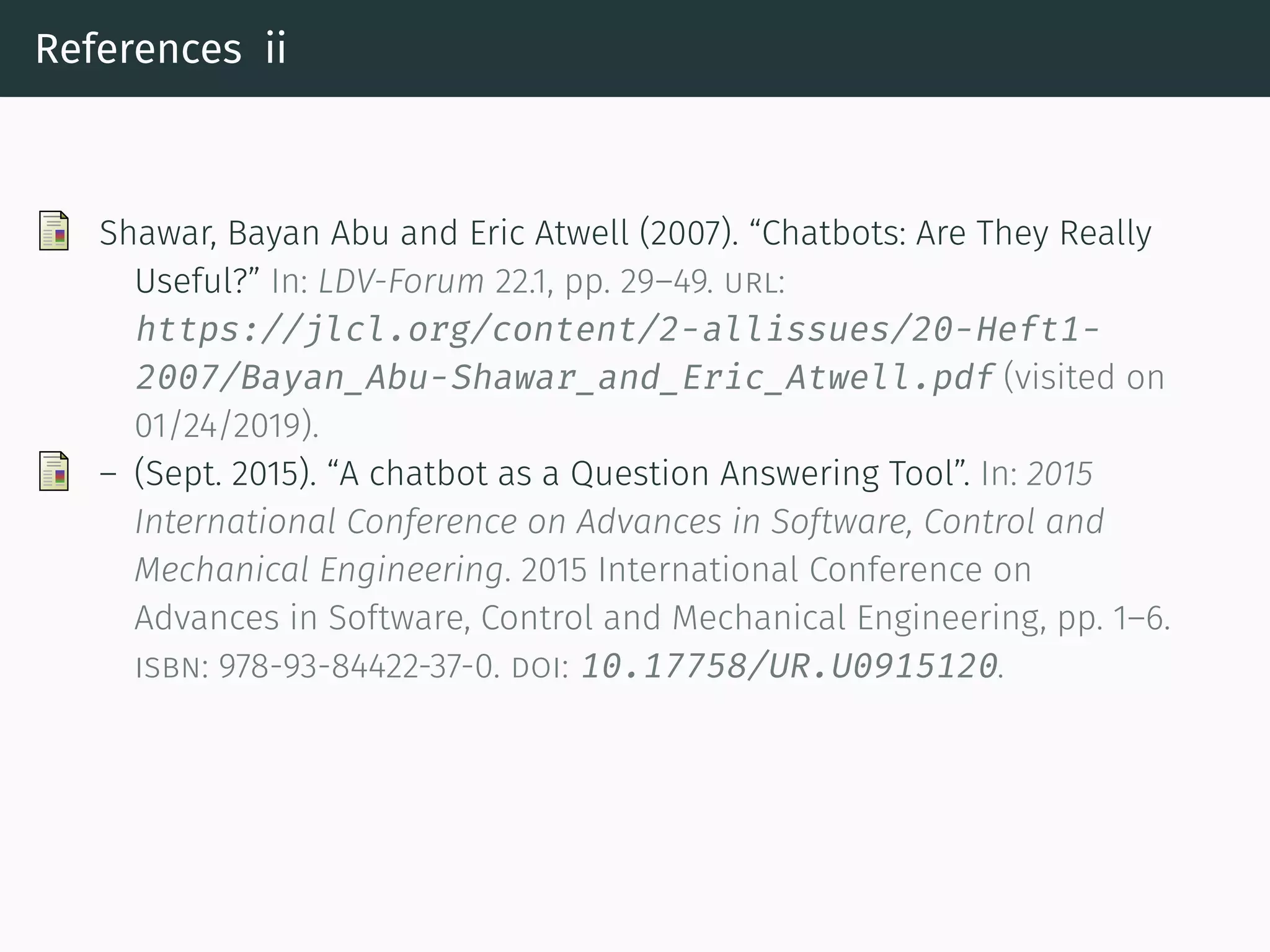 References ii
Shawar, Bayan Abu and Eric Atwell (2007). “Chatbots: Are They Really
Useful?” In: LDV-Forum 22.1, pp. 29–49. url:
https://jlcl.org/content/2-allissues/20-Heft1-
2007/Bayan_Abu-Shawar_and_Eric_Atwell.pdf (visited on
01/24/2019).
– (Sept. 2015). “A chatbot as a Question Answering Tool”. In: 2015
International Conference on Advances in So tware, Control and
Mechanical Engineering. 2015 International Conference on
Advances in So tware, Control and Mechanical Engineering, pp. 1–6.
isbn: 978-93-84422-37-0. doi: 10.17758/UR.U0915120.
 