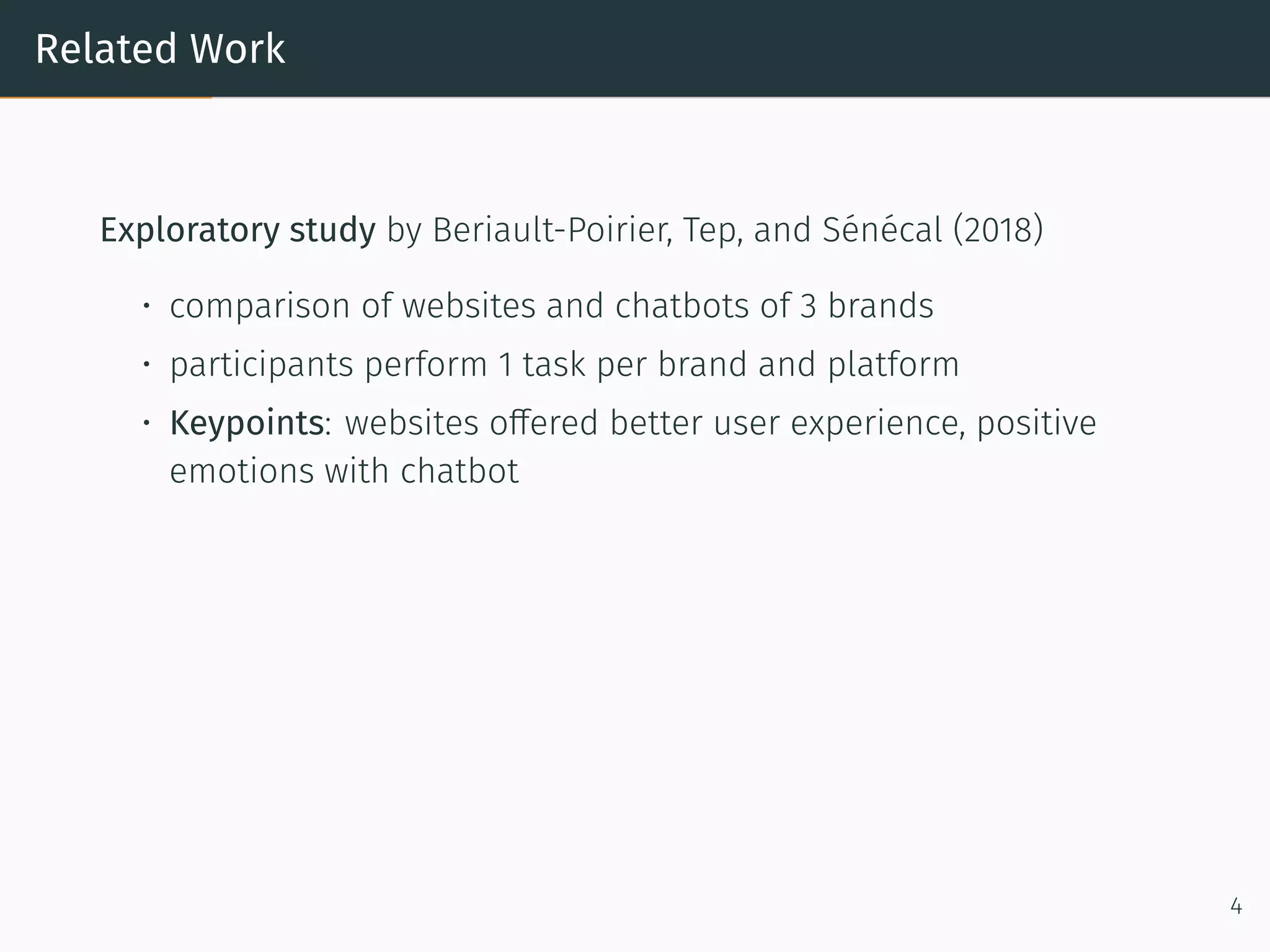 Related Work
Exploratory study by Beriault-Poirier, Tep, and Sénécal (2018)
• comparison of websites and chatbots of 3 brands
• participants perform 1 task per brand and platform
• Keypoints: websites offered better user experience, positive
emotions with chatbot
4
 