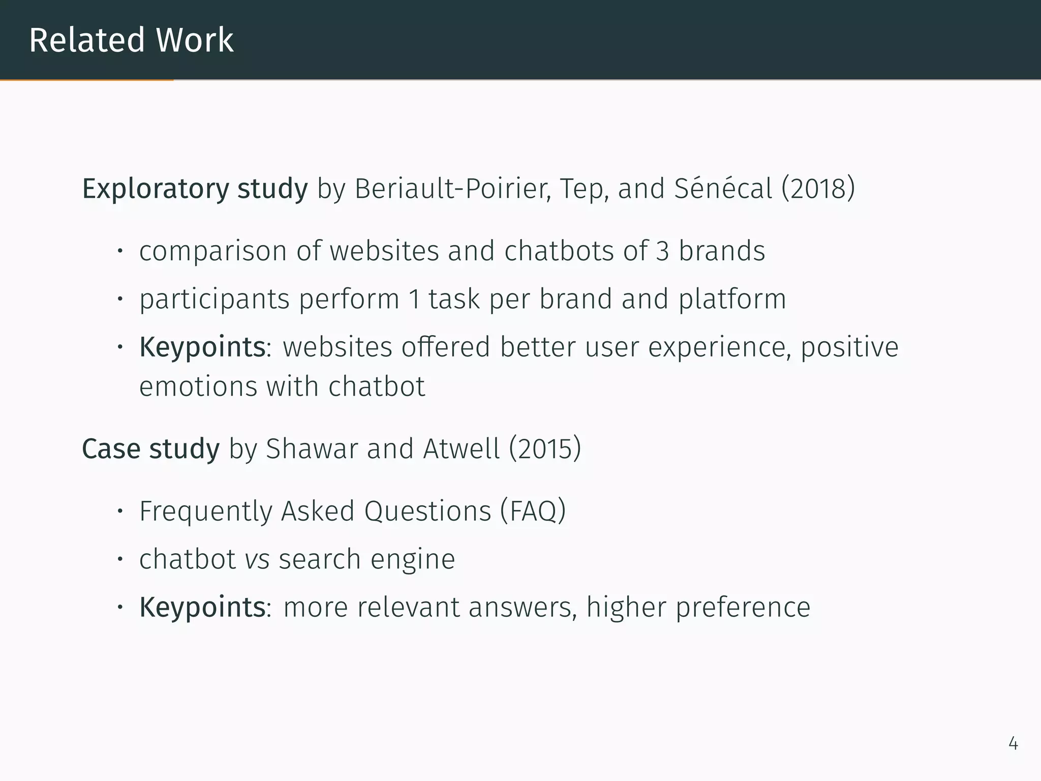 Related Work
Exploratory study by Beriault-Poirier, Tep, and Sénécal (2018)
• comparison of websites and chatbots of 3 brands
• participants perform 1 task per brand and platform
• Keypoints: websites offered better user experience, positive
emotions with chatbot
Case study by Shawar and Atwell (2015)
• Frequently Asked Questions (FAQ)
• chatbot vs search engine
• Keypoints: more relevant answers, higher preference
4
 