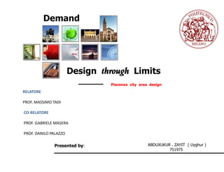 Demand




                       Design through Limits
                                Piacenza city area design
RELATORE

PROF. MASSIMO TADI

CO-RELATORE

PROF. GABRIELE MASERA

PROF. DANILO PALAZZO

               Presented by:                      ABDUXUKUR . ZAYIT ( Uyghur )
                                                           751975
 