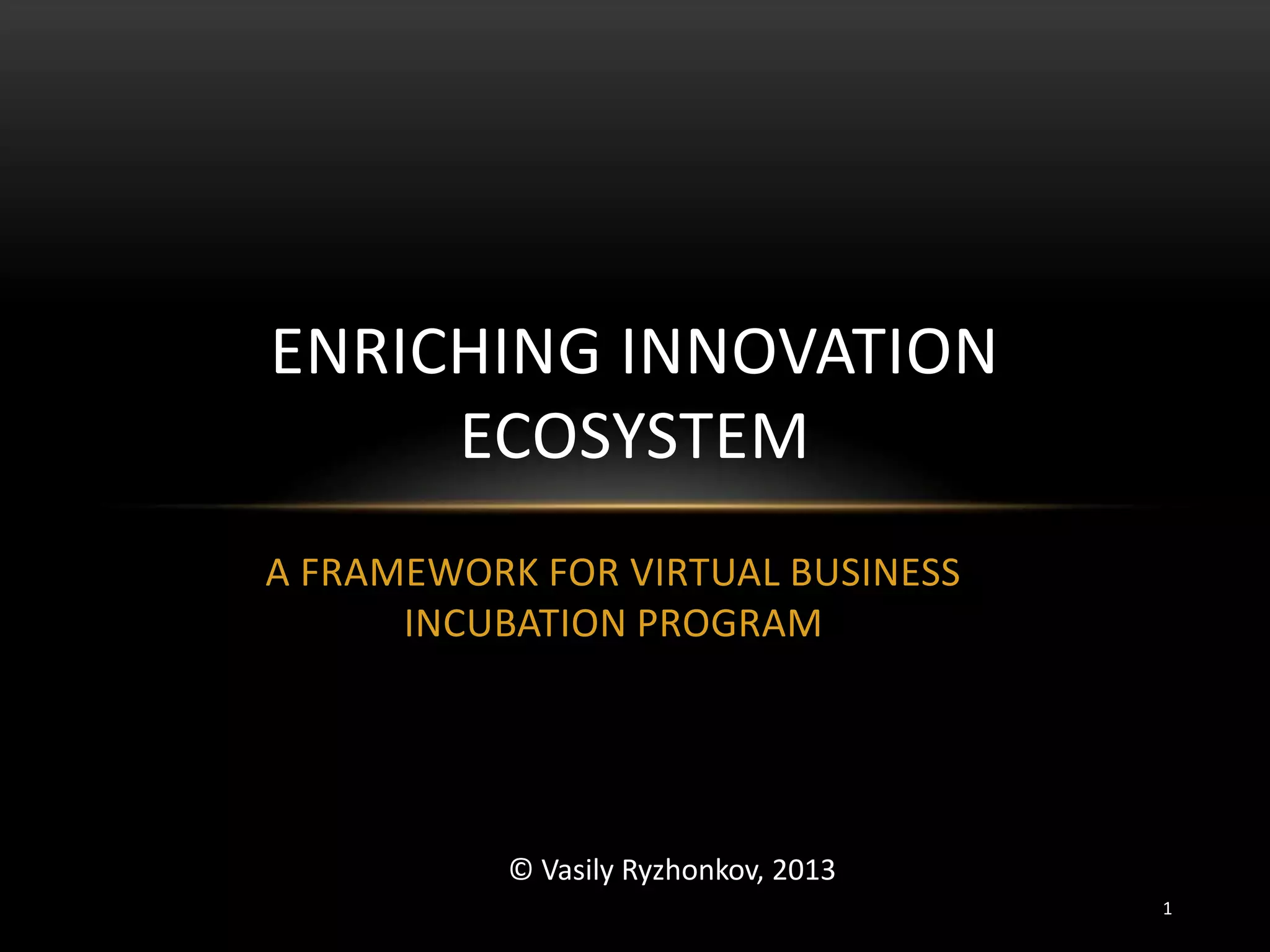 A FRAMEWORK FOR VIRTUAL BUSINESS
INCUBATION PROGRAM
ENRICHING INNOVATION
ECOSYSTEM
© Vasily Ryzhonkov, 2013
1
 