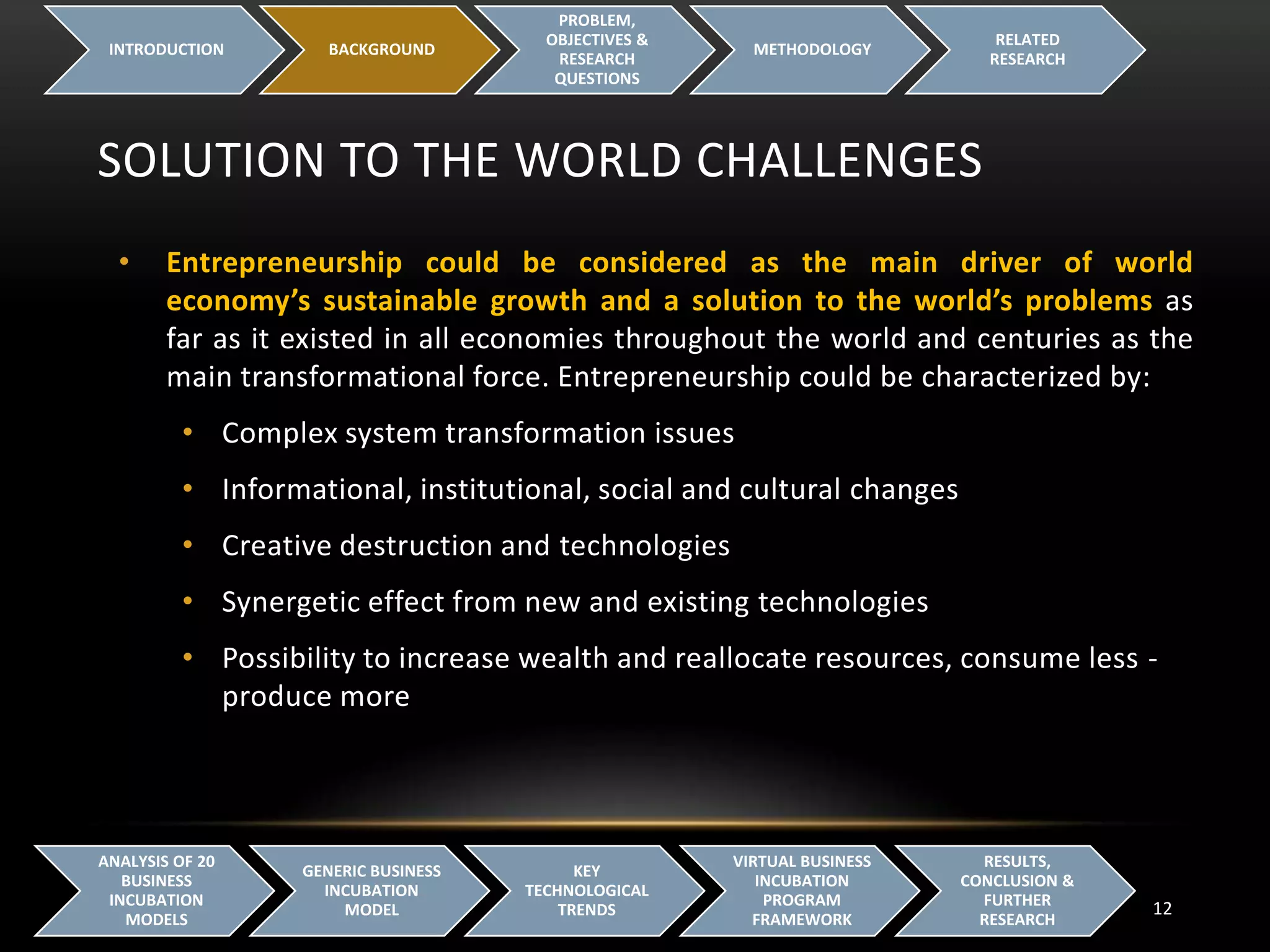 SOLUTION TO THE WORLD CHALLENGES
INTRODUCTION BACKGROUND
PROBLEM,
OBJECTIVES &
RESEARCH
QUESTIONS
METHODOLOGY
RELATED
RESEARCH
12
ANALYSIS OF 20
BUSINESS
INCUBATION
MODELS
GENERIC BUSINESS
INCUBATION
MODEL
KEY
TECHNOLOGICAL
TRENDS
VIRTUAL BUSINESS
INCUBATION
PROGRAM
FRAMEWORK
RESULTS,
CONCLUSION &
FURTHER
RESEARCH
• Entrepreneurship could be considered as the main driver of world
economy’s sustainable growth and a solution to the world’s problems as
far as it existed in all economies throughout the world and centuries as the
main transformational force. Entrepreneurship could be characterized by:
• Complex system transformation issues
• Informational, institutional, social and cultural changes
• Creative destruction and technologies
• Synergetic effect from new and existing technologies
• Possibility to increase wealth and reallocate resources, consume less -
produce more
 