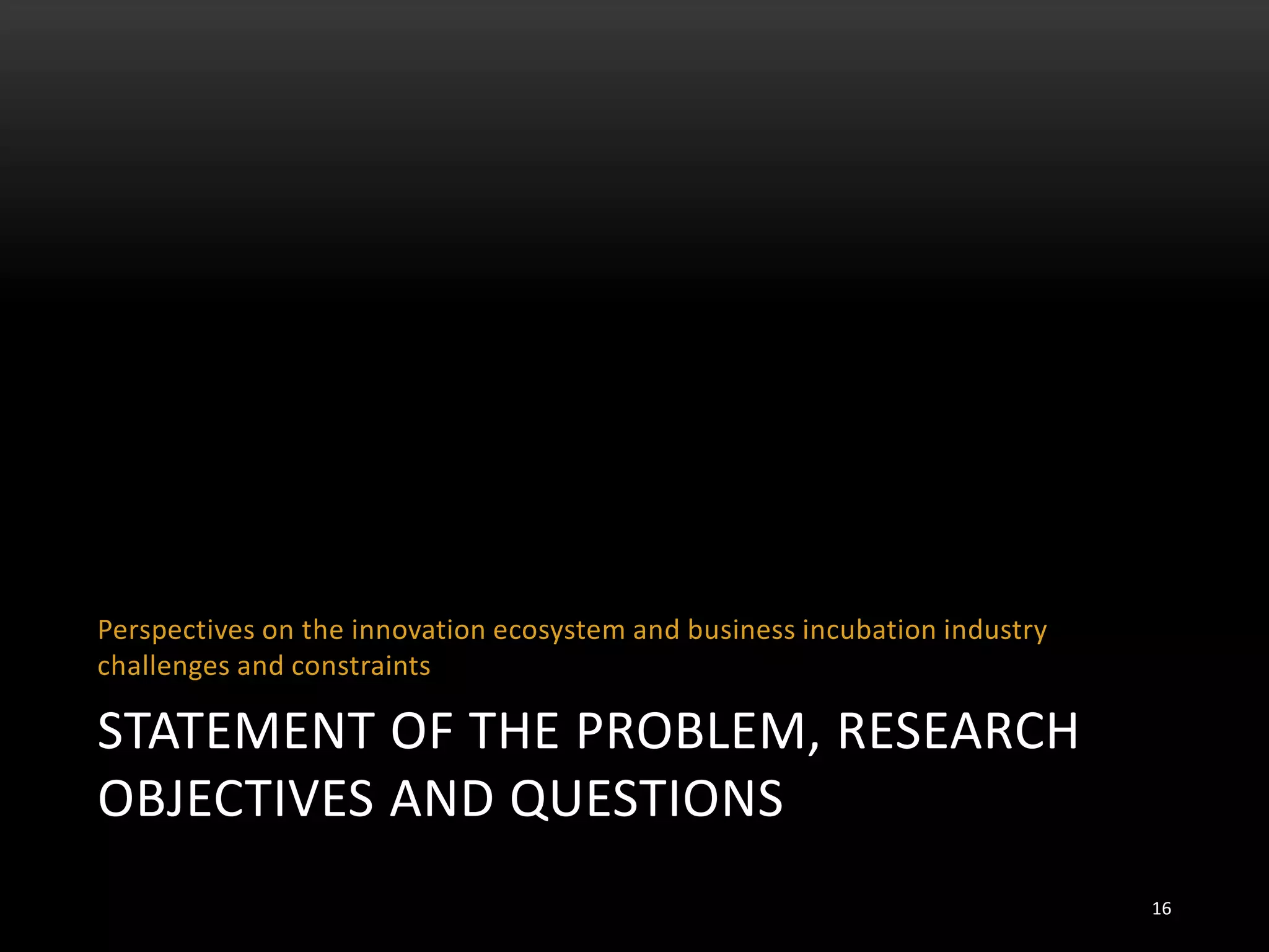 STATEMENT OF THE PROBLEM, RESEARCH
OBJECTIVES AND QUESTIONS
Perspectives on the innovation ecosystem and business incubation industry
challenges and constraints
16
 