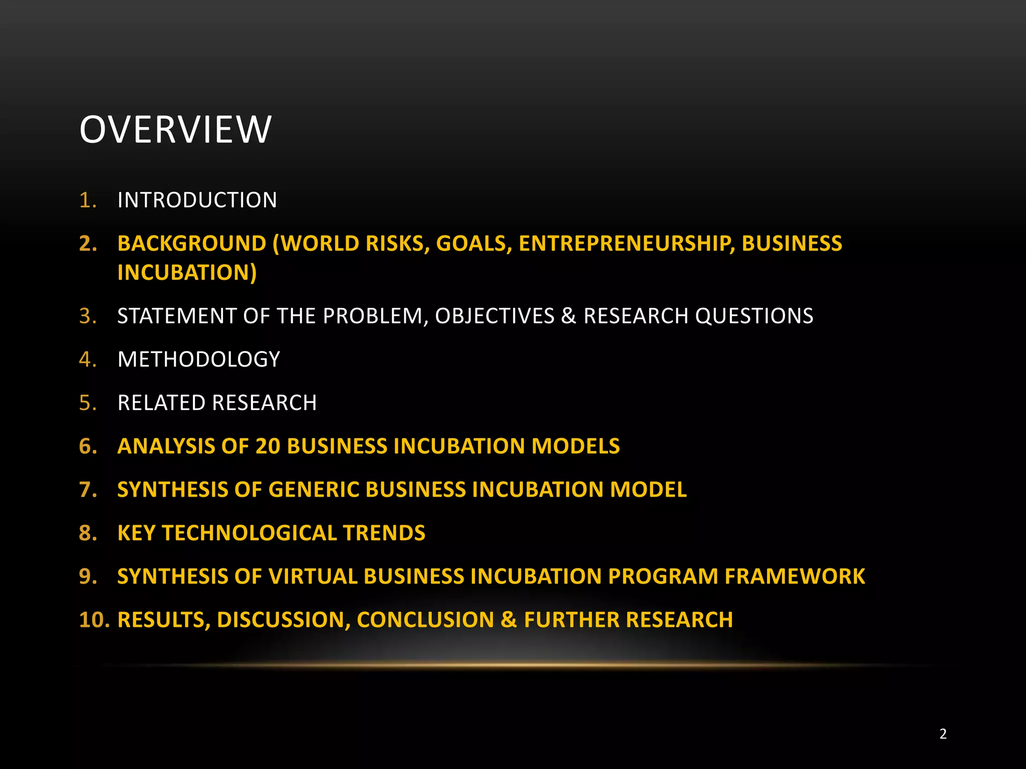 OVERVIEW
1. INTRODUCTION
2. BACKGROUND (WORLD RISKS, GOALS, ENTREPRENEURSHIP, BUSINESS
INCUBATION)
3. STATEMENT OF THE PROBLEM, OBJECTIVES & RESEARCH QUESTIONS
4. METHODOLOGY
5. RELATED RESEARCH
6. ANALYSIS OF 20 BUSINESS INCUBATION MODELS
7. SYNTHESIS OF GENERIC BUSINESS INCUBATION MODEL
8. KEY TECHNOLOGICAL TRENDS
9. SYNTHESIS OF VIRTUAL BUSINESS INCUBATION PROGRAM FRAMEWORK
10. RESULTS, DISCUSSION, CONCLUSION & FURTHER RESEARCH
2
 
