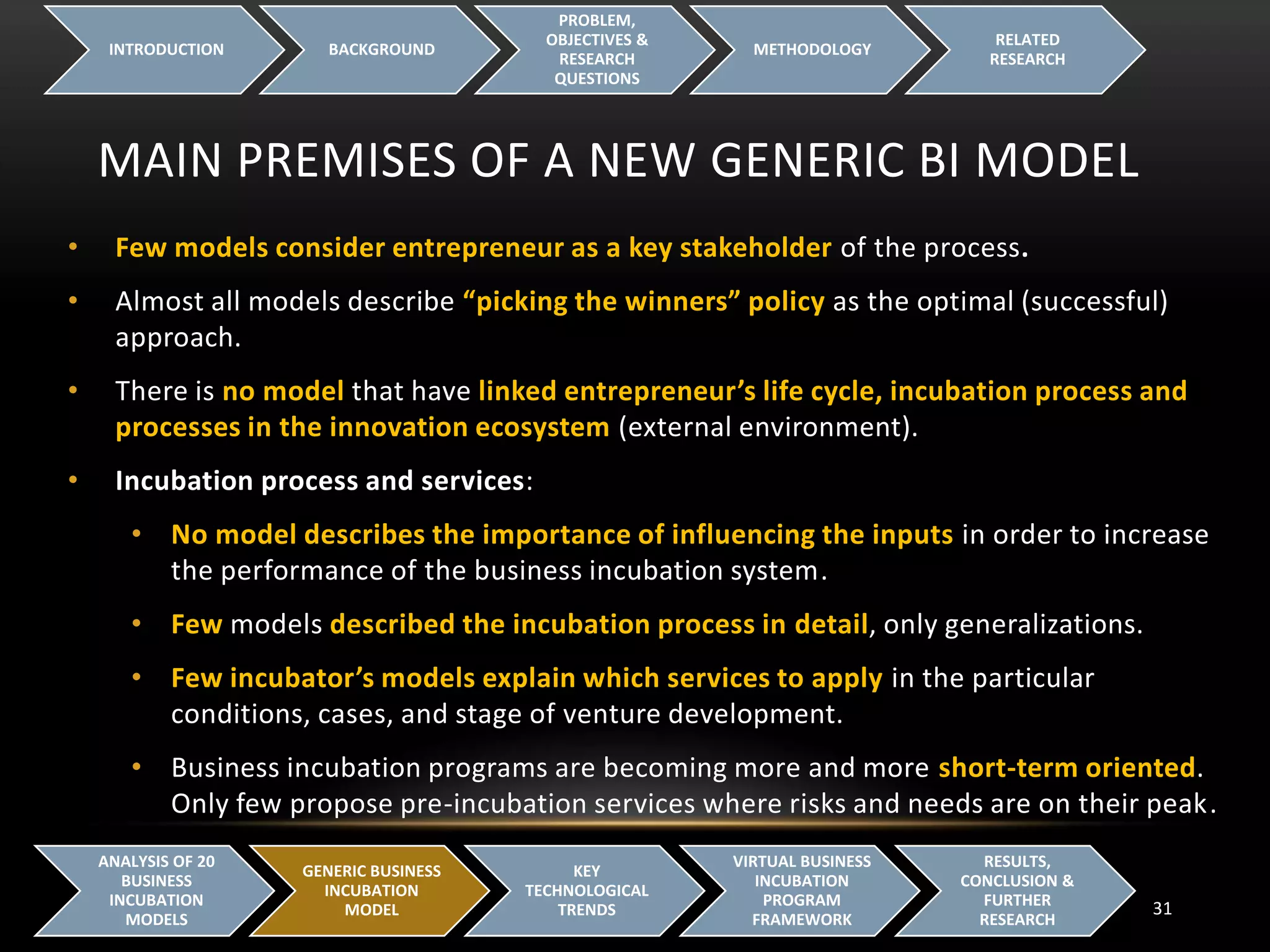 MAIN PREMISES OF A NEW GENERIC BI MODEL
INTRODUCTION BACKGROUND
PROBLEM,
OBJECTIVES &
RESEARCH
QUESTIONS
METHODOLOGY
RELATED
RESEARCH
31
ANALYSIS OF 20
BUSINESS
INCUBATION
MODELS
GENERIC BUSINESS
INCUBATION
MODEL
KEY
TECHNOLOGICAL
TRENDS
VIRTUAL BUSINESS
INCUBATION
PROGRAM
FRAMEWORK
RESULTS,
CONCLUSION &
FURTHER
RESEARCH
• Few models consider entrepreneur as a key stakeholder of the process.
• Almost all models describe “picking the winners” policy as the optimal (successful)
approach.
• There is no model that have linked entrepreneur’s life cycle, incubation process and
processes in the innovation ecosystem (external environment).
• Incubation process and services:
• No model describes the importance of influencing the inputs in order to increase
the performance of the business incubation system.
• Few models described the incubation process in detail, only generalizations.
• Few incubator’s models explain which services to apply in the particular
conditions, cases, and stage of venture development.
• Business incubation programs are becoming more and more short-term oriented.
Only few propose pre-incubation services where risks and needs are on their peak.
 