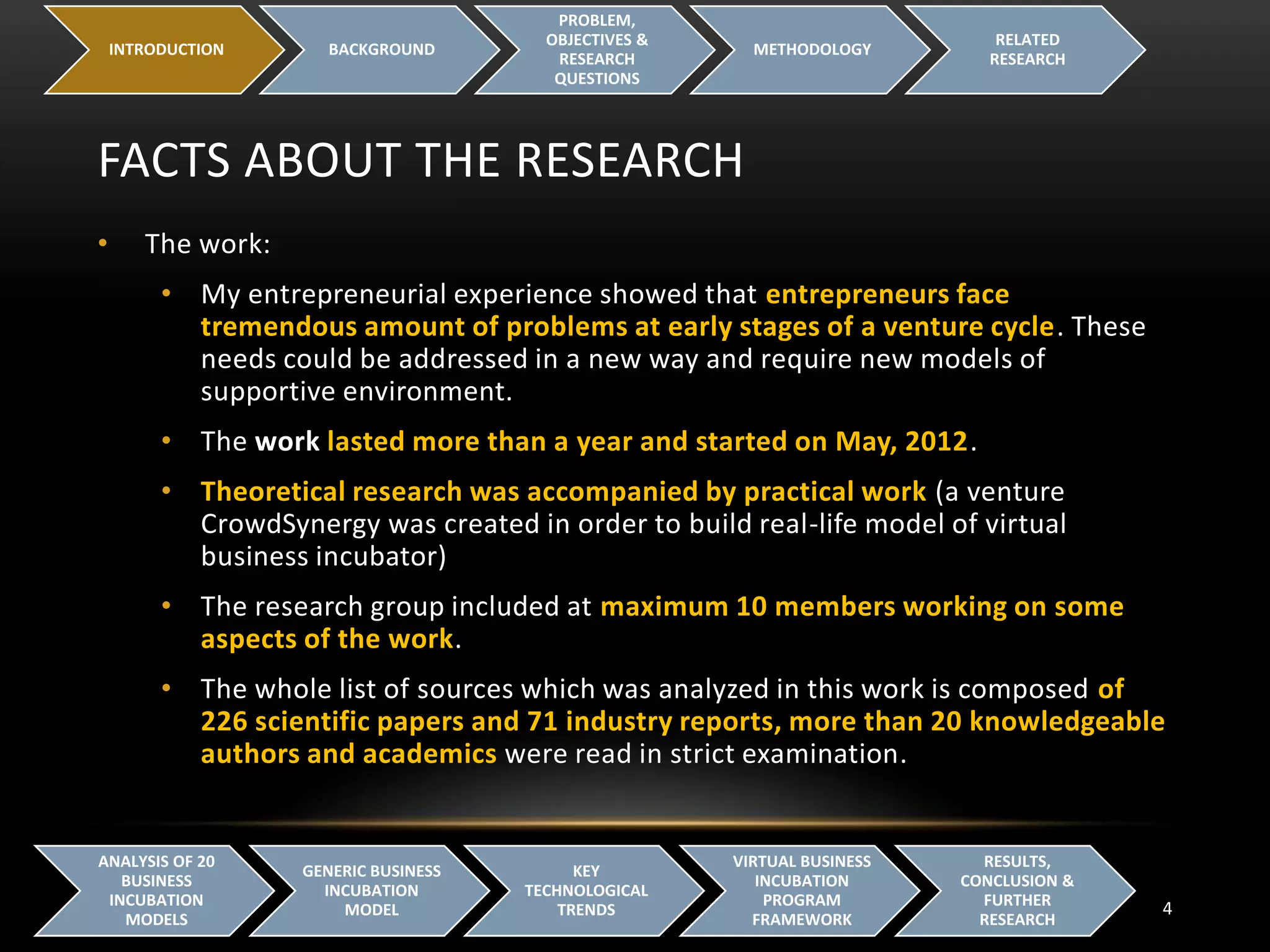FACTS ABOUT THE RESEARCH
INTRODUCTION BACKGROUND
PROBLEM,
OBJECTIVES &
RESEARCH
QUESTIONS
METHODOLOGY
RELATED
RESEARCH
4
ANALYSIS OF 20
BUSINESS
INCUBATION
MODELS
GENERIC BUSINESS
INCUBATION
MODEL
KEY
TECHNOLOGICAL
TRENDS
VIRTUAL BUSINESS
INCUBATION
PROGRAM
FRAMEWORK
RESULTS,
CONCLUSION &
FURTHER
RESEARCH
• The work:
• My entrepreneurial experience showed that entrepreneurs face
tremendous amount of problems at early stages of a venture cycle. These
needs could be addressed in a new way and require new models of
supportive environment.
• The work lasted more than a year and started on May, 2012.
• Theoretical research was accompanied by practical work (a venture
CrowdSynergy was created in order to build real-life model of virtual
business incubator)
• The research group included at maximum 10 members working on some
aspects of the work.
• The whole list of sources which was analyzed in this work is composed of
226 scientific papers and 71 industry reports, more than 20 knowledgeable
authors and academics were read in strict examination.
 