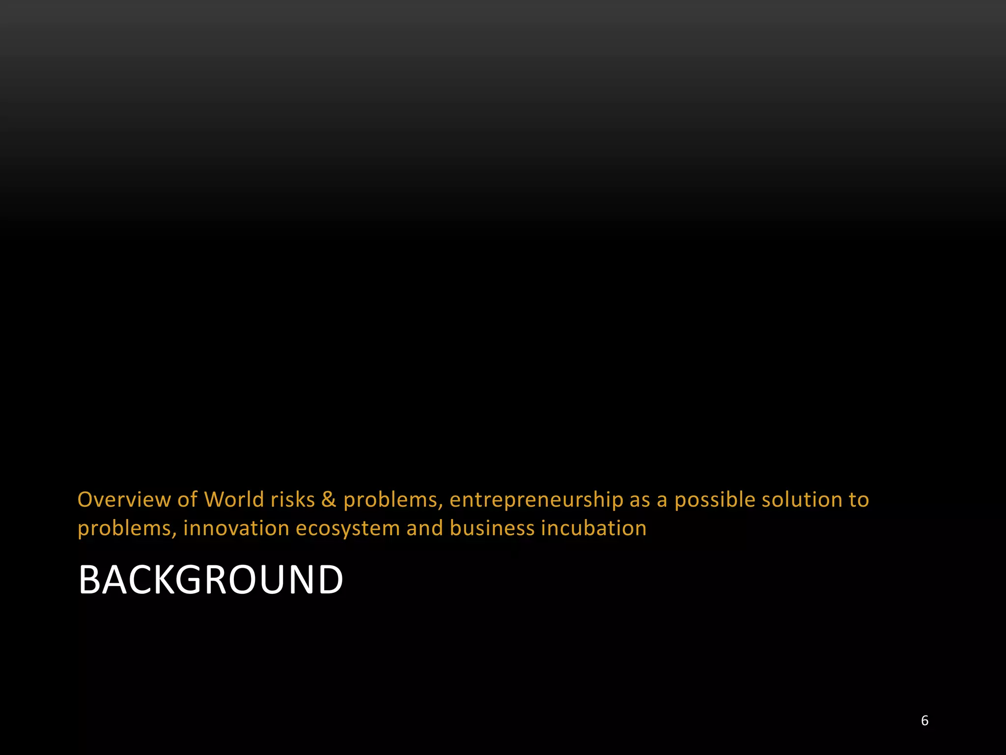 BACKGROUND
Overview of World risks & problems, entrepreneurship as a possible solution to
problems, innovation ecosystem and business incubation
6
 