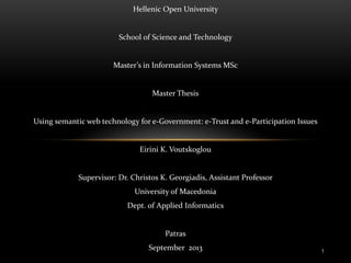 Hellenic Open University

School of Science and Technology

Master’s in Information Systems MSc

Master Thesis

Using semantic web technology for e-Government: e-Trust and e-Participation Issues

Eirini K. Voutskoglou

Supervisor: Dr. Christos K. Georgiadis, Assistant Professor
University of Macedonia
Dept. of Applied Informatics

Patras
September 2013

1

 