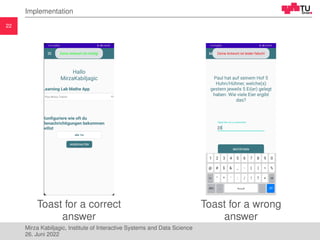 22
Implementation
Toast for a correct
answer
Toast for a wrong
answer
Mirza Kabiljagic, Institute of Interactive Systems a...