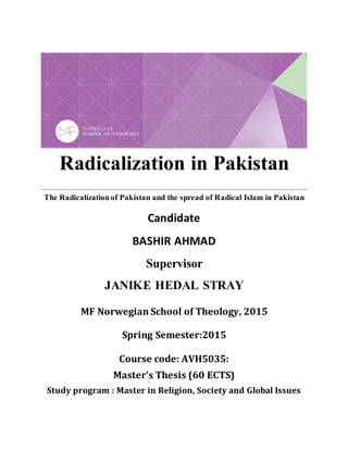 Radicalization in Pakistan
The Radicalizationof Pakistan and the spread of Radical Islam in Pakistan
Candidate
BASHIR AHMAD
Supervisor
JANIKE HEDAL STRAY
MF Norwegian School of Theology, 2015
Spring Semester:2015
Course code: AVH5035:
Master's Thesis (60 ECTS)
Study program : Master in Religion, Society and Global Issues
 