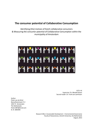 The consumer potential of Collaborative Consumption
Identifying (the) motives of Dutch collaborative consumers
& Measuring the consumer potential of Collaborative Consumption within the
municipality of Amsterdam
ECTS: 45
Supervisor: Dr. Mendel Giezen
Second reader: Dr. Frank van Laerhoven
Author:
Pieter van de Glind
Blancefloorstraat 17-2
1055 TC Amsterdam
The Netherlands
Pieter1987@Gmail.com
St. N. 3845494
Research MSc in Sustainable Development – Environmental Governance
Faculty of Geosciences, Utrecht University, the Netherlands
August, 2013
 