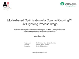 Model-based Optimization of a CompactCooking™
G2 Digesting Process Stage
Master’s thesis presentation for the degree of M.Sc. (Tech.) in Process
Systems Engineering (Process Automation)
Igor Saavedra
Supervisor: Prof. Sirkka-Liisa Jämsä-Jounela
Advisor: Dr.-Ing. Aldo Cipriano
Instructor: D.Sc. Olli Joutsimo
Tuesday January 26, 2016
 